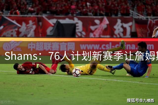 Shams：76人计划新赛季让詹姆斯较多时间出任控球后卫